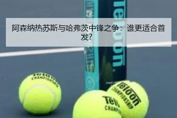 阿森纳热苏斯与哈弗茨中锋之争：谁更适合首发？